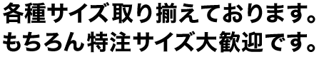 各種サイズ取り揃えております。もちろん特注サイズ大歓迎です。