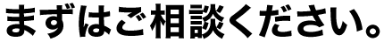 まずはご相談ください。